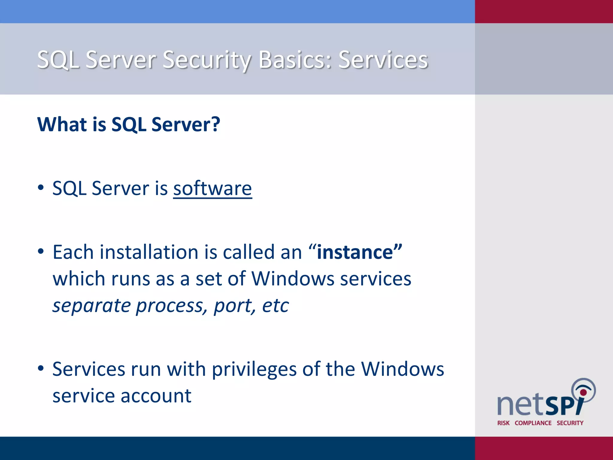 SQL Server Security Basics: Services What is SQL Server? • SQL Server is software • Each installation is called an “instance” which runs as a set of Windows services separate process, port, etc • Services run with privileges of the Windows service account 