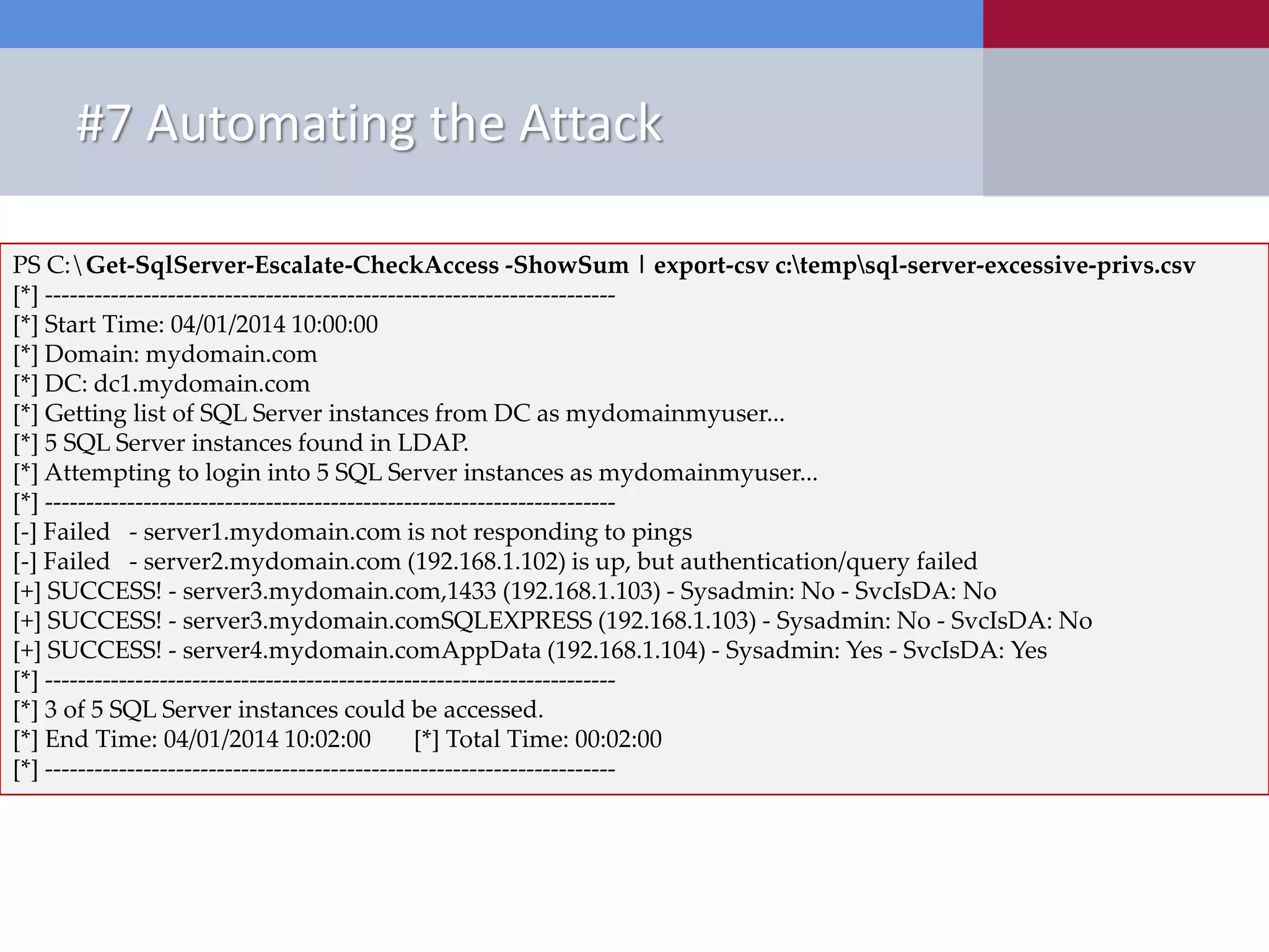 #7 Automating the Attack New Tools Released • PowerShell ‒ Get-SqlServer-Escalate-CheckAccess.psm1 PS C:Get-SqlServer-Escalate-CheckAccess -ShowSum | export-csv c:tempsql-server-excessive-privs.csv [*] ---------------------------------------------------------------------- [*] Start Time: 04/01/2014 10:00:00 [*] Domain: mydomain.com [*] DC: dc1.mydomain.com [*] Getting list of SQL Server instances from DC as mydomainmyuser... [*] 5 SQL Server instances found in LDAP. [*] Attempting to login into 5 SQL Server instances as mydomainmyuser... [*] ---------------------------------------------------------------------- [-] Failed - server1.mydomain.com is not responding to pings [-] Failed - server2.mydomain.com (192.168.1.102) is up, but authentication/query failed [+] SUCCESS! - server3.mydomain.com,1433 (192.168.1.103) - Sysadmin: No - SvcIsDA: No [+] SUCCESS! - server3.mydomain.comSQLEXPRESS (192.168.1.103) - Sysadmin: No - SvcIsDA: No [+] SUCCESS! - server4.mydomain.comAppData (192.168.1.104) - Sysadmin: Yes - SvcIsDA: Yes [*] ---------------------------------------------------------------------- [*] 3 of 5 SQL Server instances could be accessed. [*] End Time: 04/01/2014 10:02:00 [*] Total Time: 00:02:00 [*] ---------------------------------------------------------------------- 