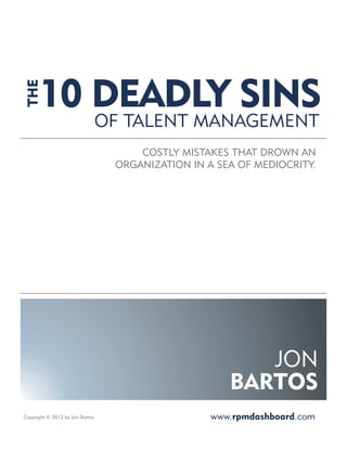 10 DEADLY SINS
 THE




                                 OF TALENT MANAGEMENT
                                      COSTLY MISTAKES THAT DROWN AN
                                  ORGANIZATION IN A SEA OF MEDIOCRITY.




                                                         JON
                                                      BARTOS
Copyright © 2012 by Jon Bartos                     www.rpmdashboard.com
 