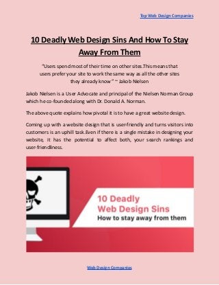 Top Web Design Companies
10 Deadly Web Design Sins And How To Stay
Away From Them
“Users spend most of their time on other sites.This means that
users prefer your site to work the same way as all the other sites
they already know ” ~ Jakob Nielsen
Jakob Nielsen is a User Advocate and principal of the Nielsen Norman Group
which he co-founded along with Dr. Donald A. Norman.
The above quote explains how pivotal it is to have a great website design.
Coming up with a website design that is user-friendly and turns visitors into
customers is an uphill task.Even if there is a single mistake in designing your
website, it has the potential to affect both, your search rankings and
user-friendliness.
Web Design Companies
 