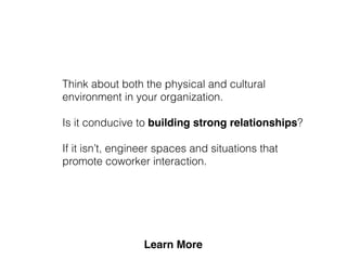 Think about both the physical and cultural
environment in your organization.
Is it conducive to building strong relationships?
If it isn’t, engineer spaces and situations that
promote coworker interaction.
 