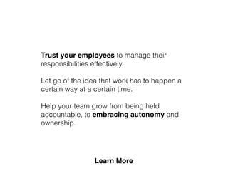 Trust your employees to manage their
responsibilities effectively.
Let go of the idea that work has to happen a
certain way at a certain time.
Help your team grow from being held
accountable, to embracing autonomy and
ownership.
 