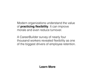 Modern organizations understand the value
of practicing ﬂexibility. It can improve
morale and even reduce turnover.
A CareerBuilder survey of nearly four
thousand workers revealed ﬂexibility as one
of the biggest drivers of employee retention.
 