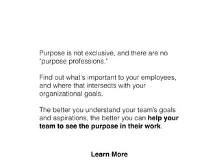 Purpose is not exclusive, and there are no
"purpose professions."
Find out what's important to your employees,
and where that intersects with your
organizational goals.
The better you understand your team’s goals
and aspirations, the better you can help your
team to see the purpose in their work.
 