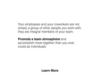 Your employees and your coworkers are not
simply a group of other people you work with;
they are integral members of your team.
Promote a team atmosphere and
accomplish more together than you ever
could as individuals.
 