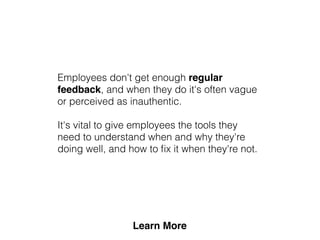 Employees don't get enough regular
feedback, and when they do it's often vague
or perceived as inauthentic.
It's vital to give employees the tools they
need to understand when and why they're
doing well, and how to ﬁx it when they're not.
 