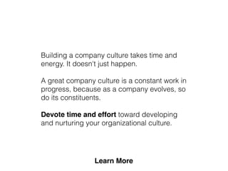Building a company culture takes time and
energy. It doesn't just happen.
A great company culture is a constant work in
progress, because as a company evolves, so
do its constituents.
Devote time and effort toward developing
and nurturing your organizational culture.
 