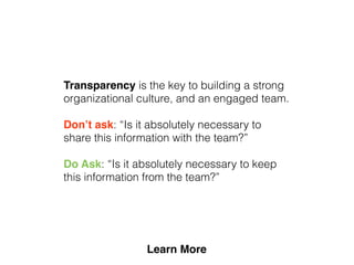 Transparency is the key to building a strong
organizational culture, and an engaged team.
Don’t ask: “Is it absolutely necessary to
share this information with the team?”
Do Ask: “Is it absolutely necessary to keep
this information from the team?”
 