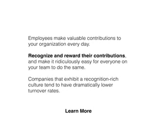 Employees make valuable contributions to
your organization every day.
Recognize and reward their contributions,
and make it ridiculously easy for everyone on
your team to do the same.
Companies that exhibit a recognition-rich
culture tend to have dramatically lower
turnover rates.
 