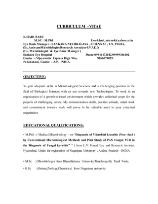 CURRICULUM –VITAE
K.HARI BABU
M,SC : M.Phil Email:hari_micro4@yahoo.co.in
Eye Bank Manager - SANKARA NETHRALAYA - CHENNAI , T.N, INDIA.
(Ex.AssistantMicrobiologist/Research Associate-LV.P.E.I)
(Ex. Microbiologist & Eye Bank Manager )
Sankara Eye Hospital Phone:09940472042/09959386102
Guntur – Vijayawada Express High Way. 9866074029.
Pedakakani, Guntur – A.P, INDIA.
OBJECTIVE:
To gain adequate skills in Microbiological Sciences and a challenging position in the
field of Biological Sciences with an eye towards new Technologies. To work in an
organization of a growth-oriented environment which provides unlimited scope for the
projects of challenging nature. My communication skills, positive attitude, smart work
and commitment towards work will prove to be valuable asset to your esteemed
organization
EDUCATIONALQUALIFICATIONS:
• M.Phil : ( Medical Microbiology – on “Diagnosis of Microbial keratitis (Non viral )
by Conventional Microbiological Methods and Pilot Study of PAN Fungal PCR in
the Diagnosis of Fungal keratitis” ” ) from L.V. Prasad Eye and Research Institute,
Hyderabad. Under the registration of Nagarjuna University , Andhra Pradesh - INDIA.
• M.Sc : (Microbiology) from Bharathidasan University,Tiruchirapally Tamil Nadu.
• B.Sc : (Botany,Zoology,Chemistry) from Nagarjuna university.
 