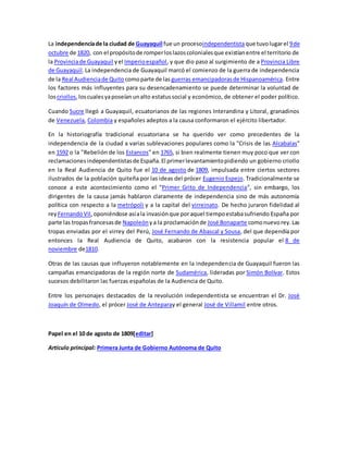 La independenciade la ciudad de Guayaquil fue un procesoindependentistaque tuvolugarel 9de
octubre de 1820, con el propósitode romperloslazoscolonialesque existíanentre el territorio de
la Provinciade Guayaquil yel Imperioespañol, y que dio paso al surgimiento de a Provincia Libre
de Guayaquil.La independencia de Guayaquil marcó el comienzo de la guerra de independencia
de la Real Audienciade Quito comoparte de las guerras emancipadorasde Hispanoamérica. Entre
los factores más influyentes para su desencadenamiento se puede determinar la voluntad de
loscriollos,loscualesyaposeíanunalto estatussocial y económico, de obtener el poder político.
Cuando Sucre llegó a Guayaquil, ecuatorianos de las regiones Interandina y Litoral, granadinos
de Venezuela, Colombia y españoles adeptos a la causa conformaron el ejército libertador.
En la historiografía tradicional ecuatoriana se ha querido ver como precedentes de la
independencia de la ciudad a varias sublevaciones populares como la "Crisis de las Alcabalas"
en 1592 o la "Rebelión de los Estancos" en 1765, si bien realmente tienen muy poco que ver con
reclamacionesindependentistasde España.El primerlevantamientopidiendo un gobierno criollo
en la Real Audiencia de Quito fue el 10 de agosto de 1809, impulsada entre ciertos sectores
ilustrados de la población quiteña por las ideas del prócer Eugenio Espejo. Tradicionalmente se
conoce a este acontecimiento como el "Primer Grito de Independencia", sin embargo, los
dirigentes de la causa jamás hablaron claramente de independencia sino de más autonomía
política con respecto a la metrópoli y a la capital del virreinato. De hecho juraron fidelidad al
rey FernandoVII,oponiéndose asíala invasiónque poraquel tiempoestabasufriendo España por
parte las tropasfrancesasde Napoleón ya la proclamaciónde José Bonaparte comonuevorey.Las
tropas enviadas por el virrey del Perú, José Fernando de Abascal y Sousa, del que dependía por
entonces la Real Audiencia de Quito, acabaron con la resistencia popular el 8 de
noviembre de1810.
Otras de las causas que influyeron notablemente en la independencia de Guayaquil fueron las
campañas emancipadoras de la región norte de Sudamérica, lideradas por Simón Bolívar. Estos
sucesos debilitaron las fuerzas españolas de la Audiencia de Quito.
Entre los personajes destacados de la revolución independentista se encuentran el Dr. José
Joaquín de Olmedo, el prócer José de Anteparay el general José de Villamil entre otros.
Papel en el 10 de agosto de 1809[editar]
Artículo principal: Primera Junta de Gobierno Autónoma de Quito
 