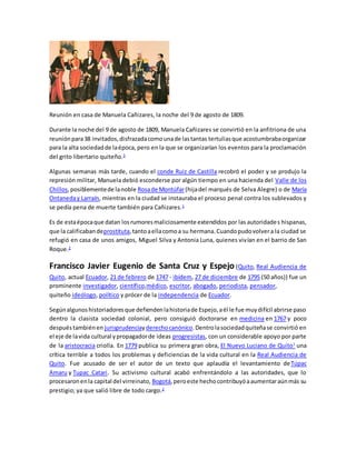 Reunión en casa de Manuela Cañizares, la noche del 9 de agosto de 1809.
Durante la noche del 9 de agosto de 1809, Manuela Cañizares se convirtió en la anfitriona de una
reuniónpara38 invitados,disfrazadacomounade lastantas tertuliasque acostumbrabaorganizar
para la alta sociedadde laépoca, pero en la que se organizarían los eventos para la proclamación
del grito libertario quiteño.3
Algunas semanas más tarde, cuando el conde Ruiz de Castilla recobró el poder y se produjo la
represión militar, Manuela debió esconderse por algún tiempo en una hacienda del Valle de los
Chillos,posiblementede lanoble Rosade Montúfar(hijadel marqués de Selva Alegre) o de María
Ontaneday Larraín, mientras en la ciudad se instauraba el proceso penal contra los sublevados y
se pedía pena de muerte también para Cañizares.1
Es de estaépocaque datan losrumoresmaliciosamente extendidos por las autoridades hispanas,
que la calificabandeprostituta,tantoaellacomoa su hermana.Cuandopudovolvera la ciudad se
refugió en casa de unos amigos, Miguel Silva y Antonia Luna, quienes vivían en el barrio de San
Roque.2
Francisco Javier Eugenio de Santa Cruz y Espejo (Quito, Real Audiencia de
Quito, actual Ecuador, 21 de febrero de 1747 - ibídem, 27 de diciembre de 1795 (50 años)) fue un
prominente investigador, científico,médico, escritor, abogado, periodista, pensador,
quiteño ideólogo, político y prócer de la independencia de Ecuador.
Segúnalgunoshistoriadoresque defiendenlahistoriade Espejo,aél le fue muydifícil abrirse paso
dentro la clasista sociedad colonial, pero consiguió doctorarse en medicina en 1767 y poco
despuéstambiénen jurisprudenciayderechocanónico.Dentrolasociedadquiteñase convirtió en
el eje de lavida cultural ypropagadorde ideas progresistas, con un considerable apoyo por parte
de la aristocracia criolla. En 1779 publica su primera gran obra, El Nuevo Luciano de Quito1
una
crítica terrible a todos los problemas y deficiencias de la vida cultural en la Real Audiencia de
Quito. Fue acusado de ser el autor de un texto que aplaudía el levantamiento deTúpac
Amaru y Tupac Catari. Su activismo cultural acabó enfrentándolo a las autoridades, que lo
procesaronenla capital del virreinato, Bogotá,peroeste hechocontribuyóaaumentaraúnmás su
prestigio; ya que salió libre de todo cargo.2
 