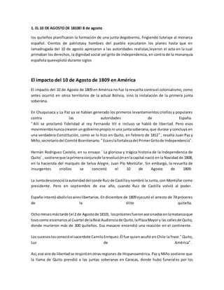 1. EL 10 DE AGOSTO DE 1810El 8 de agosto
los quiteños planificaron la formación de una junta degobierno, fingiendo tutelaje al monarca
español. Cientos de patriotasy hombres del pueblo ejecutaron los planes hasta que en
lamadrugada del 10 de agosto apresaron a las autoridades realistas,leyeron el acta en la cual
primaban los derechos, la dignidad social yel grito de independencia, en contra de la monarquía
española queexplotó durante siglos
El impacto del 10 de Agosto de 1809 en América
El impacto del 10 de Agosto de 1809 en América no fue la revuelta contra el colonialismo, como
antes ocurrió en otros territorios de la actual Bolivia, sino la instalación de la primera junta
soberana.
En Chuquisaca y La Paz ya se habían generado los primeros levantamientos criollos y populares
contra las autoridades de España.
“Allí se proclamó fidelidad al rey Fernando VII e incluso se habló de libertad. Pero esos
movimientosnuncacrearon un gobierno propio ni una junta soberana, que durase y concluya en
una verdadera Constitución, como se lo hizo en Quito, en febrero de 1812”, resalta Juan Paz y
Miño,secretariodel Comité Bicentenario. “Esaeslafortalezadel PrimerGritode Independencia”.
Hernán Rodriguez Castelo, en su ensayo ‘ La gloriosa y trágica historia de la Independencia de
Quito’ ,sostieneque laprimeraconjurade larevoluciónenlacapital nació en la Navidad de 1808,
en la hacienda del marqués de Selva Alegre, Juan Pío Montúfar. Sin embargo, la revuelta de
insurgentes criollos se concretó el 10 de Agosto de 1809.
La Juntadesconociólaautoridaddel conde Ruizde Castillaynombró la Junta, con Montúfar como
presidente. Pero en septiembre de ese año, cuando Ruiz de Castilla volvió al poder.
España intentóabolirlosaireslibertarios. En diciembre de 1809 ejecutó el arresto de 74 próceres
de la élite quiteña.
Ocho mesesmástarde (el 2 de Agostode 1810), lospróceresfueronasesinadosenlamatanzaque
tuvocomo escenariosal Cuartel de laReal Audienciade Quito,laPlazaMayory las callesde Quito,
donde murieron más de 300 quiteños. Esa masacre encendió una reacción en el continente.
Los sucesoslosconocióel sacerdote CamiloEnríquez.Él fue quien acuñó en Chile la frase “Quito,
Luz de América”.
Así, ese aire de libertadse respiróenotras regiones de Hispanoamérica. Paz y Miño sostiene que
la llama de Quito prendió a las juntas soberanas en Caracas, donde hubo funerales por los
 