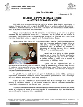 BOLETÍN DE PRENSA
10 de agosto de 2011
CELEBRÓ HOSPITAL DE IXTLÁN 10 AÑOS
AL SERVICIO DE LA POBLACIÓN
El hospital de la comunidad de Ixtlán de Juárez en la Sierra Norte, celebró sus primeros 10
años de vida, caminar que inició en agosto del 2001. Desde su fundación, a través del esfuerzo y
el trabajo ha mejorado la calidad en la atención a los dos mil 750 habitantes de la comunidad, y
cerca de 36 mil 700 usuarios del área de influencia.
Otorga aproximadamente mil 400 asistencias mensualmente, y tan sólo en el primer
semestre del año proporcionó ocho mil 613 consultas, de las cuales mil 429 fueron de
especialidad, 696 odontológicas, mil 610 urgencias, 69 partos, 92 cesáreas, entre otros, así lo
informó el director de la unidad de segundo nivel, Reynaldo Canseco García.
Detalló que la clínica cuenta con 12 camas censables y cinco de tránsito, distribuidas en las
áreas de: urgencias, pediatría, terapia intensiva,
entre otras, asimismo dijo que se tienen dos
ambulancias para el traslado de pacientes o
referencias al Hospital General “Doctor Aurelio
Valdivieso”, en la capital oaxaqueña.
Señaló que en el distrito se brinda atención
gratuita a por lo menos 144 familias beneficiarias
del Programa Oportunidades y dos mil 355 afiliadas
al Seguro Popular, y refirió que el abasto de
medicamentos es del 80 por ciento.
Agregó que las especialidades que se
otorgan son: cirugía general, gineco-obstetricia, pediatría, anestesiología, además de los servicios
de medicina interna, consulta externa, urgencias, odontología, rayos “X”, área para ultrasonido,
farmacia y quirófano, además de contar con un espacio exclusivo para el manejo de Residuos
Peligrosos Biológicos Infecciosos (RPBI).
Su plantilla laboral está compuesta por 86 trabajadores, entre médicos generales,
especialistas, enfermeras, camilleros, técnicos laboratoristas, promotores de salud, odontóloga,
radiólogo, personal administrativo, entre otros, puntualizó.
Explicó que esta unidad funge como hospital ancla de la estrategia “Red Roja” para
combatir la mortalidad materna, ya que permite estabilizar o atender de manera inmediata e
integral a las mujeres durante el embarazo, parto y puerperio.
Abundó que recientemente este nosocomio recibió una lámpara de quirófano, una Unidad
Básica de Anestesia, un equipo de tococardiografía y un esterilizador de vapor autogenerado, lo
que permite ofertar mejores servicios a la población.
Coordinación de Comunicación Social de la Jurisdicción Sanitaria seis “sierra”, Calle 2 de abril N° 37, Centro, Tlacolula de Matamoros, Oax Tels: 56 2 02 44, 56
2 16 93 y 56 2 07 96, C.P. 70400, mail: comsocialjuris6sierra@gmail.com
 