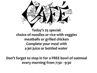 Today’s $5 special:
choice of noodles or rice with veggies
meatballs or grilled chicken
Complete your meal with
a jet juice or bottled water
Don’t forget to stop in for a FREE bowl of oatmeal
every morning from 7:30 - 9:30
 