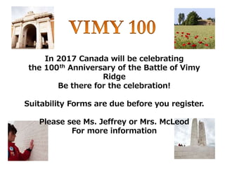 In 2017 Canada will be celebrating
the 100th Anniversary of the Battle of Vimy
Ridge
Be there for the celebration!
Suitability Forms are due before you register.
Please see Ms. Jeffrey or Mrs. McLeod
For more information
 