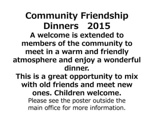 Community Friendship
Dinners 2015
A welcome is extended to
members of the community to
meet in a warm and friendly
atmosphere and enjoy a wonderful
dinner.
This is a great opportunity to mix
with old friends and meet new
ones. Children welcome.
Please see the poster outside the
main office for more information.
 