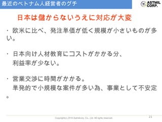 最近のベトナム人経営者のグチ ・欧米に比べ、発注単価が低く規模が小さいものが多い。 ・日本向け人材教育にコストがかかる分、 　利益率が少ない。 ・営業交渉に時間がかかる。 　単発的で小規模な案件が多い為、事業として不安定。 日本は儲からないうえに対応が大変 
