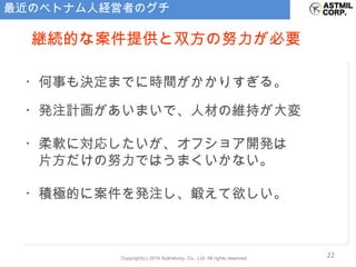 最近のベトナム人経営者のグチ ・何事も決定までに時間がかかりすぎる。 ・発注計画があいまいで、人材の維持が大変 ・柔軟に対応したいが、オフショア開発は 　片方だけの努力ではうまくいかない。 ・積極的に案件を発注し、鍛えて欲しい。 継続的な案件提供と双方の努力が必要 