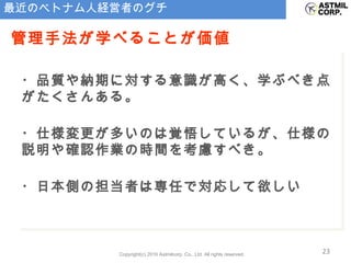 最近のベトナム人経営者のグチ ・品質や納期に対する意識が高く、学ぶべき点がたくさんある。 ・仕様変更が多いのは覚悟しているが、仕様の説明や確認作業の時間を考慮すべき。 ・日本側の担当者は専任で対応して欲しい 管理手法が学べることが価値 