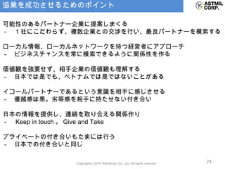 協業を成功させるためのポイント ・可能性のあるパートナー企業に提案しまくる 　 - 　 1 社にこだわらず、複数企業との交渉を行い、最良パートナーを模索する ・ローカル情報、ローカルネットワークを持つ経営者にアプローチ 　 - 　ビジネスチャンスを常に模索できるように関係性を作る ・価値観を強要せず、相手企業の価値観も理解する 　 - 　日本では是でも、ベトナムでは是ではないことがある ・イコールパートナーであるという意識を相手に感じさせる 　 - 　優越感は悪。劣等感を相手に持たせない付き合い ・日本の情報を提供し、連絡を取り合える関係作り 　 - 　 Keep in touch 。 Give and Take ・プライベートの付き合いもたまには行う 　 - 　日本での付き合いと同じ 