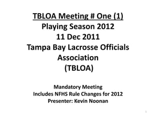 TBLOA Meeting # One (1)
Playing Season 2012
11 Dec 2011
Tampa Bay Lacrosse Officials
Association
(TBLOA)
Mandatory Meeting
Includes NFHS Rule Changes for 2012
Presenter: Kevin Noonan
1
 