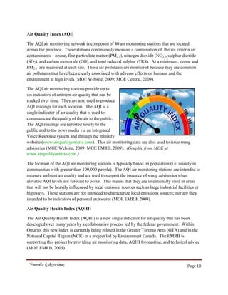 Page 10
Air Quality Index (AQI)
The AQI air monitoring network is composed of 40 air monitoring stations that are located
across the province. These stations continuously measure a combination of the six criteria air
contaminants – ozone, fine particulate matter (PM2.5), nitrogen dioxide (NO2), sulphur dioxide
(SO2), and carbon monoxide (CO), and total reduced sulphur (TRS). At a minimum, ozone and
PM2.5 are measured at each site. These air pollutants are monitored because they are common
air pollutants that have been clearly associated with adverse effects on humans and the
environment at high levels (MOE Website, 2009; MOE Central, 2009).
The AQI air monitoring stations provide up to
six indicators of ambient air quality that can be
tracked over time. They are also used to produce
AQI readings for each location. The AQI is a
single indicator of air quality that is used to
communicate the quality of the air to the public.
The AQI readings are reported hourly to the
public and to the news media via an Integrated
Voice Response system and through the ministry
website (www.airqualityontario.com). This air monitoring data are also used to issue smog
advisories (MOE Website, 2009; MOE EMRB, 2009). (Graphic from MOE at
www.airqualityontario.com.)
The location of the AQI air monitoring stations is typically based on population (i.e. usually in
communities with greater than 100,000 people). The AQI air monitoring stations are intended to
measure ambient air quality and are used to support the issuance of smog advisories when
elevated AQI levels are forecast to occur. This means that they are intentionally sited in areas
that will not be heavily influenced by local emission sources such as large industrial facilities or
highways. These stations are not intended to characterize local emissions sources; nor are they
intended to be indicators of personal exposures (MOE EMRB, 2009).
Air Quality Health Index (AQHI)
The Air Quality Health Index (AQHI) is a new single indicator for air quality that has been
developed over many years by a collaborative process led by the federal government. Within
Ontario, this new index is currently being piloted in the Greater Toronto Area (GTA) and in the
National Capital Region (NCR) in a project led by Environment Canada. The EMRB is
supporting this project by providing air monitoring data, AQHI forecasting, and technical advice
(MOE EMRB, 2009).
 