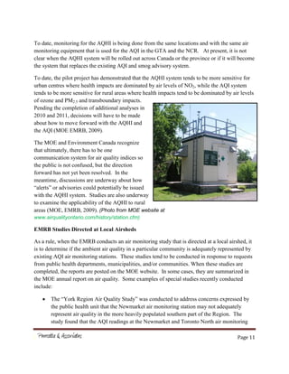 Page 11
To date, monitoring for the AQHI is being done from the same locations and with the same air
monitoring equipment that is used for the AQI in the GTA and the NCR. At present, it is not
clear when the AQHI system will be rolled out across Canada or the province or if it will become
the system that replaces the existing AQI and smog advisory system.
To date, the pilot project has demonstrated that the AQHI system tends to be more sensitive for
urban centres where health impacts are dominated by air levels of NO2, while the AQI system
tends to be more sensitive for rural areas where health impacts tend to be dominated by air levels
of ozone and PM2.5 and transboundary impacts.
Pending the completion of additional analyses in
2010 and 2011, decisions will have to be made
about how to move forward with the AQHI and
the AQI (MOE EMRB, 2009).
The MOE and Environment Canada recognize
that ultimately, there has to be one
communication system for air quality indices so
the public is not confused, but the direction
forward has not yet been resolved. In the
meantime, discussions are underway about how
“alerts” or advisories could potentially be issued
with the AQHI system. Studies are also underway
to examine the applicability of the AQHI to rural
areas (MOE, EMRB, 2009). (Photo from MOE website at
www.airqualityontario.com/history/station.cfm)
EMRB Studies Directed at Local Airsheds
As a rule, when the EMRB conducts an air monitoring study that is directed at a local airshed, it
is to determine if the ambient air quality in a particular community is adequately represented by
existing AQI air monitoring stations. These studies tend to be conducted in response to requests
from public health departments, municipalities, and/or communities. When these studies are
completed, the reports are posted on the MOE website. In some cases, they are summarized in
the MOE annual report on air quality. Some examples of special studies recently conducted
include:
The “York Region Air Quality Study” was conducted to address concerns expressed by
the public health unit that the Newmarket air monitoring station may not adequately
represent air quality in the more heavily populated southern part of the Region. The
study found that the AQI readings at the Newmarket and Toronto North air monitoring
 