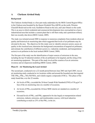 Page 15
A Clarkson Airshed Study
Background
The Clarkson Airshed Study is a four part study undertaken by the MOE Central Region Office
in the Clarkson area bounded by the Queen Elizabeth Way (QEW) on the north, Winston
Churchill Boulevard on the west, Southdown Road on the east, and Lake Ontario to the south.
This is an area in which residential and commercial developments have encroached on a heavy
industrialized area that includes a cement plant that is still there today and a petroleum refinery
that was recently shut down (MOE Central, 2009).
The study was initiated around 2000 in response to numerous complaints from residents about air
quality and historical air monitoring data which suggested that levels of air pollutants may be
elevated in the area. The objectives for this study were to: identify emission sectors; assess air
quality in this localized area; determine the background concentration of targeted air pollutants;
and estimate the contribution of different sectors (i.e. industrial, residential, and transportation
sectors) to air pollution in the local airshed (MOE Central, 2009).
The first part of the study was the identification of major sources of emissions in the area,
including the top 10 industrial emitters of the air pollutants to be targeted, and the siting of the
air monitoring equipment. This part of the study involved the creation of an air emissions
inventory and air dispersion modelling (MOE Central, 2009).
Phase II – Air Monitoring the Local Airshed
The second part, conducted over a 22 month period between June 2003 and April 2005, was an
air monitoring study conducted at six locations within and around the bounded area that targeted
TSP, PM10, PM2.5, NO2/NO/NOx, and volatile organic compounds (VOCs). This phase of the
study found that, over the 22 months:
Air levels of PM2.5 exceeded the 24-hour Canada Wide Standard (CWS) of 30 µg/m3
at
four of the six monitoring sites on a number of occasions;
Air levels of PM10 exceeded the 24-hour MOE interim air standard on a number of
occasions;
Elevated levels of PM2.5 and PM10 appeared to be due largely to transportation-related
emissions, industry emissions, and transboundary sources, with local industries
contributing as much as 25% of the PM2.5 in the air;
 