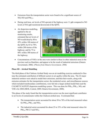Page 16
Emissions from the transportation sector were found to be a significant source of
NO2/NO and PM2.5;
During rush hour, air levels of NO upwind of the highway were 11 ppb compared to NO
levels of 58.6 ppb monitored downwind of the QEW;
Air dispersion modelling,
applied to the air
monitoring results,
estimated that air levels of
NO would drop by 40 to
45% within 100 metres of
the QEW; by 65 to 70%
within 200 metres of the
highway; and by 75 to
80% within 300 metres of
the highway;
Concentrations of VOCs in the area were similar to those in other industrial areas in the
province such as Hamilton, and appear to be the result of industrial emissions (Ontario
Government, 2006). (Photos from Ontario Government, 2006)
Phase III – Airshed Modelling
The third phase of the Clarkson Airshed Study was an air modelling exercise conducted to fine-
tune the estimated contribution of different sectors to air quality within the area. The 22 major
industrial emitters were asked to model their emissions, and then their results, along with
emission estimates for the transportation sector, the residential sector, and miscellaneous sources
which included transboundary contributions, were fed into a larger airshed model that used the
CALMET/CALPUFF dispersion modelling system. This was done for PM10, PM2.5, NOx and
VOCs for 2004 (MOE, Central, 2009; Ontario Government, 2008).
This phase of the study found that the transportation sector was the most significant contributor
to air levels of contaminants within the Clarkson airshed area. It estimated that:
The transportation sector accounted for about 50 to 70% of the total measured values
for PM10, PM2.5 and NOx;
The industrial sector accounted for about 25 to 35% of the total measured values for
PM10, PM 2.5 and NOx;
 