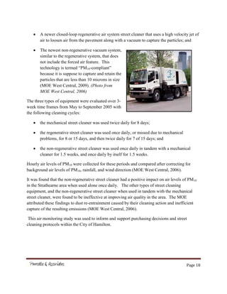 Page 18
A newer closed-loop regenerative air system street cleaner that uses a high velocity jet of
air to loosen air from the pavement along with a vacuum to capture the particles; and
The newest non-regenerative vacuum system,
similar to the regenerative system, that does
not include the forced air feature. This
technology is termed “PM10-compliant”
because it is suppose to capture and retain the
particles that are less than 10 microns in size
(MOE West Central, 2009). (Photo from
MOE West Central, 2006)
The three types of equipment were evaluated over 3-
week time frames from May to September 2005 with
the following cleaning cycles:
the mechanical street cleaner was used twice daily for 8 days;
the regenerative street cleaner was used once daily, or missed due to mechanical
problems, for 8 or 15 days, and then twice daily for 7 of 15 days; and
the non-regenerative street cleaner was used once daily in tandem with a mechanical
cleaner for 1.5 weeks, and once daily by itself for 1.5 weeks.
Hourly air levels of PM10 were collected for these periods and compared after correcting for
background air levels of PM10, rainfall, and wind direction (MOE West Central, 2006).
It was found that the non-regenerative street cleaner had a positive impact on air levels of PM10
in the Strathearne area when used alone once daily. The other types of street cleaning
equipment, and the non-regenerative street cleaner when used in tandem with the mechanical
street cleaner, were found to be ineffective at improving air quality in the area. The MOE
attributed these findings to dust re-entrainment caused by their cleaning action and inefficient
capture of the resulting emissions (MOE West Central, 2006).
This air monitoring study was used to inform and support purchasing decisions and street
cleaning protocols within the City of Hamilton.
 