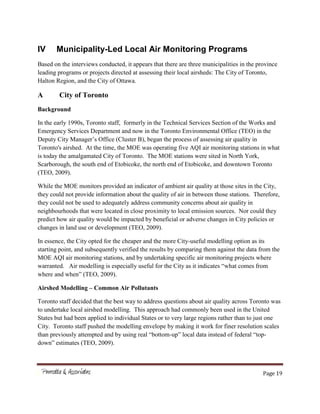 Page 19
IV Municipality-Led Local Air Monitoring Programs
Based on the interviews conducted, it appears that there are three municipalities in the province
leading programs or projects directed at assessing their local airsheds: The City of Toronto,
Halton Region, and the City of Ottawa.
A City of Toronto
Background
In the early 1990s, Toronto staff, formerly in the Technical Services Section of the Works and
Emergency Services Department and now in the Toronto Environmental Office (TEO) in the
Deputy City Manager’s Office (Cluster B), began the process of assessing air quality in
Toronto's airshed. At the time, the MOE was operating five AQI air monitoring stations in what
is today the amalgamated City of Toronto. The MOE stations were sited in North York,
Scarborough, the south end of Etobicoke, the north end of Etobicoke, and downtown Toronto
(TEO, 2009).
While the MOE monitors provided an indicator of ambient air quality at those sites in the City,
they could not provide information about the quality of air in between those stations. Therefore,
they could not be used to adequately address community concerns about air quality in
neighbourhoods that were located in close proximity to local emission sources. Nor could they
predict how air quality would be impacted by beneficial or adverse changes in City policies or
changes in land use or development (TEO, 2009).
In essence, the City opted for the cheaper and the more City-useful modelling option as its
starting point, and subsequently verified the results by comparing them against the data from the
MOE AQI air monitoring stations, and by undertaking specific air monitoring projects where
warranted. Air modelling is especially useful for the City as it indicates “what comes from
where and when” (TEO, 2009).
Airshed Modelling – Common Air Pollutants
Toronto staff decided that the best way to address questions about air quality across Toronto was
to undertake local airshed modelling. This approach had commonly been used in the United
States but had been applied to individual States or to very large regions rather than to just one
City. Toronto staff pushed the modelling envelope by making it work for finer resolution scales
than previously attempted and by using real “bottom-up” local data instead of federal “top-
down” estimates (TEO, 2009).
 