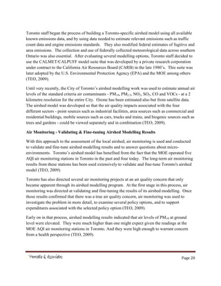 Page 20
Toronto staff began the process of building a Toronto-specific airshed model using all available
known emissions data, and by using data needed to estimate relevant emissions such as traffic
count data and engine emissions standards. They also modified federal estimates of fugitive and
area emissions. The collection and use of federally collected meteorological data across southern
Ontario was also essential. After evaluating several modelling options, Toronto staff decided to
use the CALMET/CALPUFF model suite that was developed by a private research corporation
under contract to the California Air Resources Board (CARB) in the late 1980’s. This suite was
later adopted by the U.S. Environmental Protection Agency (EPA) and the MOE among others
(TEO, 2009).
Until very recently, the City of Toronto’s airshed modelling work was used to estimate annual air
levels of the standard criteria air contaminants - PM10, PM2.5, NO2, SO2, CO and VOCs - at a 2
kilometre resolution for the entire City. Ozone has been estimated also but from satellite data.
The airshed model was developed so that the air quality impacts associated with the four
different sectors - point sources such as industrial facilities, area sources such as commercial and
residential buildings, mobile sources such as cars, trucks and trains, and biogenic sources such as
trees and gardens - could be viewed separately and in combination (TEO, 2009).
Air Monitoring - Validating & Fine-tuning Airshed Modelling Results
With this approach to the assessment of the local airshed, air monitoring is used and conducted
to validate and fine-tune airshed modelling results and to answer questions about micro-
environments. Toronto’s airshed model has benefited from the fact that the MOE operated five
AQI air monitoring stations in Toronto in the past and four today. The long-term air monitoring
results from these stations has been used extensively to validate and fine-tune Toronto's airshed
model (TEO, 2009).
Toronto has also directed several air monitoring projects at an air quality concern that only
became apparent through its airshed modelling program. At the first stage in this process, air
monitoring was directed at validating and fine-tuning the results of its airshed modelling. Once
those results confirmed that there was a true air quality concern, air monitoring was used to
investigate the problem in more detail, to examine several policy options, and to support
expenditures associated with the selected policy option (TEO, 2009).
Early on in that process, airshed modelling results indicated that air levels of PM10 at ground
level were elevated. They were much higher than one might expect given the readings at the
MOE AQI air monitoring stations in Toronto. And they were high enough to warrant concern
from a health perspective (TEO, 2009).
 