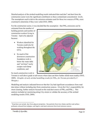 Page 21
Detailed analysis of the airshed modelling results indicated that road dust1
and dust from the
construction sector were the significant contributors to these contaminant concentration levels.
The assumptions used to derive the emission estimates used for those two sources of PM10 were
examined to determine if they were valid (TEO, 2009).
For the construction sector, it was decided that the assumption - that PM10 emissions can be
estimated from the number of
building permits and number of
construction workers living in
Toronto – had to be adjusted
because:
Workers identified for
Toronto could also be
working throughout the
GTA;
So much of the
downtown construction
foundation work is
below the water table
and “soil dust” rarely
escapes such damp
conditions; and
So much construction work in
Toronto is well above grade in tall towers where dust can blow further afield more readily (TEO,
2009). (Graphic of early airshed modelling results for PM10 for Toronto provided by C.
Morgan.)
Modelling and analysis indicated however that the City had significant exceedances from road
dust alone without including dust from construction sources. Given the City’s responsibility for
street cleaning, further analysis focused on the road dust source of PM10 and PM2.5. This
analysis included air monitoring along City streets to validate the accuracy of the airshed
modelling results (TEO, 2009).
1
Road dust can include: dust from adjacent properties; fine particles from tires, brakes and the road surface;
pollutants released from tailpipes; and fugitive and stack emissions from local emission sources.
 