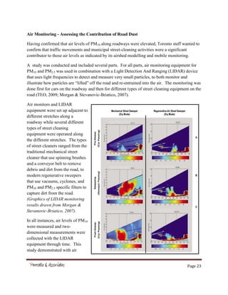 Page 23
Air Monitoring - Assessing the Contribution of Road Dust
Having confirmed that air levels of PM10 along roadways were elevated, Toronto staff wanted to
confirm that traffic movements and municipal street-cleaning activities were a significant
contributor to those air levels as indicated by its airshed modelling and mobile monitoring.
A study was conducted and included several parts. For all parts, air monitoring equipment for
PM10 and PM2.5 was used in combination with a Light Detection And Ranging (LIDAR) device
that uses light frequencies to detect and measure very small particles, to both monitor and
illustrate how particles are “lifted” off the road and re-entrained into the air. The monitoring was
done first for cars on the roadway and then for different types of street cleaning equipment on the
road (TEO, 2009; Morgan & Stevanovic-Briatico, 2007).
Air monitors and LIDAR
equipment were set up adjacent to
different stretches along a
roadway while several different
types of street cleaning
equipment were operated along
the different stretches. The types
of street cleaners ranged from the
traditional mechanical street
cleaner that use spinning brushes
and a conveyor belt to remove
debris and dirt from the road, to
modern regenerative sweepers
that use vacuums, cyclones, and
PM10 and PM2.5 specific filters to
capture dirt from the road.
(Graphics of LIDAR monitoring
results drawn from Morgan &
Stevanovic-Briatico, 2007).
In all instances, air levels of PM10
were measured and two-
dimensional measurements were
collected with the LIDAR
equipment through time. This
study demonstrated with air
 