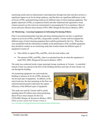Page 24
monitoring results and two-dimensional visual depictions through time that road dust can have a
significant impact on air levels along roadways, and that there are significant differences in the
air levels of PM10 generated along roadways by different types of street cleaning equipment. The
graphic depictions of PM10 in suspension before and after traditional and regenerative street
cleaners passed over the road were instrumental in encouraging the City to purchase a fleet of
newer and more efficient street cleaners (TEO, 2009; Morgan & Stevonovic-Briatico, 2007).
Air Monitoring - Assessing Equipment & Informing Purchasing Policies
Once it was demonstrated that road dust and street cleaning practices can have a significant
impact on air levels of PM10 and PM2.5 along traffic corridors, Toronto staff investigated the
different types of street cleaning equipment that could be purchased by the City. When they
were unsatisfied with the information available on the performance of the available equipment,
they decided to conduct an air monitoring study that would evaluate the different types of
equipment in terms of:
Their ability to capture PM10 and PM2.5 from the road surface; and
The amount of PM10 and PM2.5 that is re-entrained into the air when the equipment is
used (TEO, 2009; Morgan & Stevonovic-Briatico, 2007).
The study was conducted inside a large municipal storage warehouse in Toronto. A controlled
amount of dust was spread on the floor of the building and then each type of street cleaner was
run through the building.
Air monitoring equipment was used inside the
building to measure air levels of PM10 during the
run for each type of equipment. In addition, at the
end of each run, the dust remaining on the floor was
collected and measured to determine the capture
efficiency of the different types of equipment.
This study was used by Toronto staff to justify
spending about $5 million more when purchasing
about 50 new street cleaners for the City
(TEO,2009; Morgan, & Stevanovic-Briatico, 2007).
(Photo of street cleaner from Toronto website at
www.toronto.ca/transportation/environment/index.htm#clean)
 
