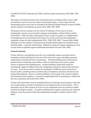 Page 26
CALMET/CALPUFF model plus the CMAC model for improved chemistry (TEO 2009; TPH
2009).
This project will include emissions from all potential sources including mobile sources, small
area and point sources such as dry cleaners and autobody shops, as well as large local and
transboundary point sources that are included in the National Pollutant Release Inventory (NPRI)
and the American Toxic Release Inventory (TEO, 2009; TPH, 2009).
This project will also estimate air levels of these 30 substances for the entire City from
transboundary emission sources located in adjacent municipalities, southern Ontario and the
United States. While this phase of the project focuses on local air quality in a neighbourhood,
the background air levels estimated for the entire City will be used if and when modelling is
conducted in future for other neighourhoods (TEO , 2009, TPH, 2009). Toronto Public Health
staff hope to use the estimates to characterize the potential health impact of air pollution across
South Riverdale - Leslieville and the Beach. Methods for doing this include comparing air levels
for each of the air pollutants against health-based benchmarks for each (TPH, 2009).
General Comments
Toronto staff have concluded that, given the very considerable expense associated with air
monitoring, airshed modelling has to be one of the tools used to assess and address questions
respecting local airsheds and micro-environments. Airshed modelling can be used to answer
questions that air monitoring cannot address, while air monitoring can be used to confirm
answers to questions that modelling raises. Airshed modelling is particularly useful for
estimating the impacts of different land uses, transportation and policy options before decisions
are made. It can also be used to estimate the contribution of different sources and sectors to
local air quality; something which can inform policy development, education, and land use and
transportation planning. However, airshed modelling is only as good as the emission estimates
and assumptions that it employs, so it must be complemented with air monitoring to validate and
fine-tune assumptions and results (TEO, 2009).
Toronto staff caution that it must be remembered that air monitoring can also produce results that
are not representative of reality if instruments are not deployed in the correct locations. This is
particularly true for PM10 because air levels can vary significantly from one location to another
and from one height to another. Air quality modelling and air quality monitoring, and “informed
thinking”, must all go hand in hand when undertaking meaningful air quality analyses (TEO,
2009).
 