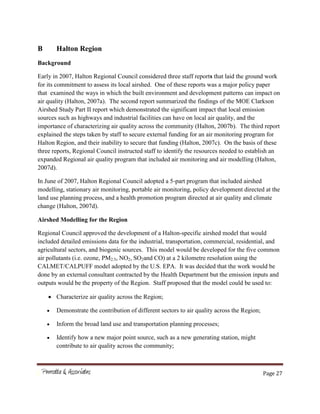 Page 27
B Halton Region
Background
Early in 2007, Halton Regional Council considered three staff reports that laid the ground work
for its commitment to assess its local airshed. One of these reports was a major policy paper
that examined the ways in which the built environment and development patterns can impact on
air quality (Halton, 2007a). The second report summarized the findings of the MOE Clarkson
Airshed Study Part II report which demonstrated the significant impact that local emission
sources such as highways and industrial facilities can have on local air quality, and the
importance of characterizing air quality across the community (Halton, 2007b). The third report
explained the steps taken by staff to secure external funding for an air monitoring program for
Halton Region, and their inability to secure that funding (Halton, 2007c). On the basis of these
three reports, Regional Council instructed staff to identify the resources needed to establish an
expanded Regional air quality program that included air monitoring and air modelling (Halton,
2007d).
In June of 2007, Halton Regional Council adopted a 5-part program that included airshed
modelling, stationary air monitoring, portable air monitoring, policy development directed at the
land use planning process, and a health promotion program directed at air quality and climate
change (Halton, 2007d).
Airshed Modelling for the Region
Regional Council approved the development of a Halton-specific airshed model that would
included detailed emissions data for the industrial, transportation, commercial, residential, and
agricultural sectors, and biogenic sources. This model would be developed for the five common
air pollutants (i.e. ozone, PM2.5, NO2, SO2and CO) at a 2 kilometre resolution using the
CALMET/CALPUFF model adopted by the U.S. EPA. It was decided that the work would be
done by an external consultant contracted by the Health Department but the emission inputs and
outputs would be the property of the Region. Staff proposed that the model could be used to:
Characterize air quality across the Region;
Demonstrate the contribution of different sectors to air quality across the Region;
Inform the broad land use and transportation planning processes;
Identify how a new major point source, such as a new generating station, might
contribute to air quality across the community;
 