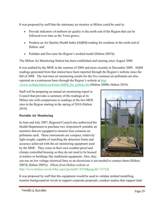 Page 29
It was proposed by staff that the stationary air monitor in Milton could be used to:
Provide indicators of ambient air quality in the north end of the Region that can be
followed over time as the Town grows;
Produce an Air Quality Health Index (AQHI) reading for residents in the north end of
Halton; and
Validate and fine-tune the Region’s airshed model (Halton 2007d).
The Milton Air Monitoring Station has been established and running since August 2008.
It was audited by the MOE in the summer of 2008 and more recently in December 2009. AQHI
readings generated from that station have been reported through the Region’s website since the
fall of 2008. The real-time air monitoring results for the five common air pollutants are also
reported on a continuous basis through the Region’s website at http:
//www.webaps.halton.ca/forms/AQHI_for_milton.cfm (Halton 2008b; Halton 2010).
Staff will be preparing an annual air monitoring report to
Council that provides a summary of the readings at its
Milton site with comparisons to readings at the two MOE
sites in the Region starting in the spring of 2010 (Halton
2010).
Portable Air Monitoring
In June and July 2007, Regional Council also authorized the
Health Department to purchase two Airpointer® portable air
monitors that are equipped to monitor four common air
pollutants each. These instruments are compact, relatively
light-weight, capable of matching the detection limits and
accuracy achieved with the air monitoring equipment used
by the MOE. They come in their own weather-proof and
climate controlled housing so they do not need to be housed
in trailers or buildings like traditional equipment. Also, they
can run on low voltage electrical lines so an electrician is not needed to connect them (Halton,
2007d; Halton 2007e). (Photo from Halton website at
http://www.halton.ca/cms/One.aspx?portalId=8310&pageId=13712)
It was proposed by staff that this equipment would be used to validate airshed modelling,
monitor background air levels to support corporate proposals, conduct studies that support land
 