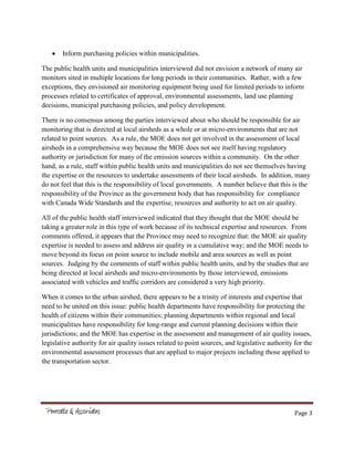 Page 3
Inform purchasing policies within municipalities.
The public health units and municipalities interviewed did not envision a network of many air
monitors sited in multiple locations for long periods in their communities. Rather, with a few
exceptions, they envisioned air monitoring equipment being used for limited periods to inform
processes related to certificates of approval, environmental assessments, land use planning
decisions, municipal purchasing policies, and policy development.
There is no consensus among the parties interviewed about who should be responsible for air
monitoring that is directed at local airsheds as a whole or at micro-environments that are not
related to point sources. As a rule, the MOE does not get involved in the assessment of local
airsheds in a comprehensive way because the MOE does not see itself having regulatory
authority or jurisdiction for many of the emission sources within a community. On the other
hand, as a rule, staff within public health units and municipalities do not see themselves having
the expertise or the resources to undertake assessments of their local airsheds. In addition, many
do not feel that this is the responsibility of local governments. A number believe that this is the
responsibility of the Province as the government body that has responsibility for compliance
with Canada Wide Standards and the expertise, resources and authority to act on air quality.
All of the public health staff interviewed indicated that they thought that the MOE should be
taking a greater role in this type of work because of its technical expertise and resources. From
comments offered, it appears that the Province may need to recognize that: the MOE air quality
expertise is needed to assess and address air quality in a cumulative way; and the MOE needs to
move beyond its focus on point source to include mobile and area sources as well as point
sources. Judging by the comments of staff within public health units, and by the studies that are
being directed at local airsheds and micro-environments by those interviewed, emissions
associated with vehicles and traffic corridors are considered a very high priority.
When it comes to the urban airshed, there appears to be a trinity of interests and expertise that
need to be united on this issue: public health departments have responsibility for protecting the
health of citizens within their communities; planning departments within regional and local
municipalities have responsibility for long-range and current planning decisions within their
jurisdictions; and the MOE has expertise in the assessment and management of air quality issues,
legislative authority for air quality issues related to point sources, and legislative authority for the
environmental assessment processes that are applied to major projects including those applied to
the transportation sector.
 