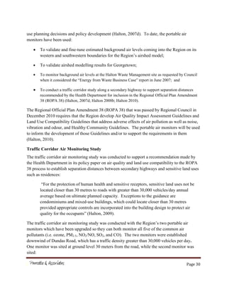 Page 30
use planning decisions and policy development (Halton, 2007d). To date, the portable air
monitors have been used:
To validate and fine-tune estimated background air levels coming into the Region on its
western and southwestern boundaries for the Region’s airshed model;
To validate airshed modelling results for Georgetown;
To monitor background air levels at the Halton Waste Management site as requested by Council
when it considered the “Energy from Waste Business Case” report in June 2007; and
To conduct a traffic corridor study along a secondary highway to support separation distances
recommended by the Health Department for inclusion in the Regional Official Plan Amendment
38 (ROPA 38) (Halton, 2007d; Halton 2008b; Halton 2010).
The Regional Official Plan Amendment 38 (ROPA 38) that was passed by Regional Council in
December 2010 requires that the Region develop Air Quality Impact Assessment Guidelines and
Land Use Compatibility Guidelines that address adverse effects of air pollution as well as noise,
vibration and odour, and Healthy Community Guidelines. The portable air monitors will be used
to inform the development of those Guidelines and/or to support the requirements in them
(Halton, 2010).
Traffic Corridor Air Monitoring Study
The traffic corridor air monitoring study was conducted to support a recommendation made by
the Health Department in its policy paper on air quality and land use compatibility to the ROPA
38 process to establish separation distances between secondary highways and sensitive land uses
such as residences:
“For the protection of human health and sensitive receptors, sensitive land uses not be
located closer than 30 metres to roads with greater than 30,000 vehicles/day annual
average based on ultimate planned capacity. Exceptions to the guidance are
condominiums and mixed-use buildings, which could locate closer than 30 metres
provided appropriate controls are incorporated into the building design to protect air
quality for the occupants” (Halton, 2009).
The traffic corridor air monitoring study was conducted with the Region’s two portable air
monitors which have been upgraded so they can both monitor all five of the common air
pollutants (i.e. ozone, PM2.5, NO2/NO, SO2, and CO). The two monitors were established
downwind of Dundas Road, which has a traffic density greater than 30,000 vehicles per day.
One monitor was sited at ground level 30 meters from the road, while the second monitor was
sited:
 