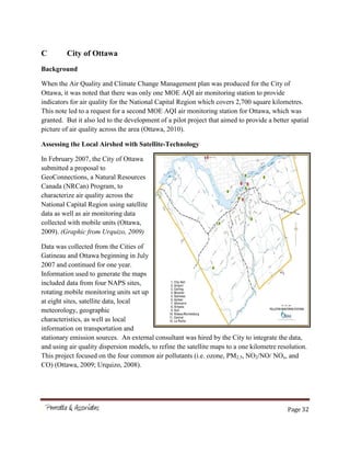 Page 32
C City of Ottawa
Background
When the Air Quality and Climate Change Management plan was produced for the City of
Ottawa, it was noted that there was only one MOE AQI air monitoring station to provide
indicators for air quality for the National Capital Region which covers 2,700 square kilometres.
This note led to a request for a second MOE AQI air monitoring station for Ottawa, which was
granted. But it also led to the development of a pilot project that aimed to provide a better spatial
picture of air quality across the area (Ottawa, 2010).
Assessing the Local Airshed with Satellite-Technology
In February 2007, the City of Ottawa
submitted a proposal to
GeoConnections, a Natural Resources
Canada (NRCan) Program, to
characterize air quality across the
National Capital Region using satellite
data as well as air monitoring data
collected with mobile units (Ottawa,
2009). (Graphic from Urquizo, 2009)
Data was collected from the Cities of
Gatineau and Ottawa beginning in July
2007 and continued for one year.
Information used to generate the maps
included data from four NAPS sites,
rotating mobile monitoring units set up
at eight sites, satellite data, local
meteorology, geographic
characteristics, as well as local
information on transportation and
stationary emission sources. An external consultant was hired by the City to integrate the data,
and using air quality dispersion models, to refine the satellite maps to a one kilometre resolution.
This project focused on the four common air pollutants (i.e. ozone, PM2.5, NO2/NO/ NOx, and
CO) (Ottawa, 2009; Urquizo, 2008).
 