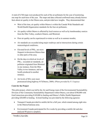 Page 33
A total of 8,760 maps were produced for each of the air pollutants for the year of monitoring;
one map for each hour of the year. The maps and data collected confirmed many already known
facts about air quality in the Ottawa area, and provided new insights. They demonstrated that:
Most of the time, air quality within Ottawa is within the Canada Wide Standards and
World Health Organization standards for the four air pollutants;
Air quality within Ottawa is affected by local sources as well as by transboundary sources
from the Ohio Valley, southern Ontario, and Montreal;
Poor air quality can be experienced in winter as well as in summer months;
Air standards are exceeded along major roadways and at intersections during certain
meteorological conditions;
Elevated levels of PM2.5 are more
frequent in downtown Ottawa than
in other parts of the area;
On the days in which air levels of
PM2.5 exceeded air standards, air
pollution originated from Montreal
in one instance, from the Ohio
Valley in two instances, and was
locally produced in another
instance;
Air levels of NO2 were most
pronounced along highway 417(Ottawa, 2009). (Photo provided by N. Urquizo)
Costs for the Project
This pilot project, which was led by the Air and Energy team of the Environmental Sustainability
Division of the Community Sustainability Department within Ottawa, cost about $340,000 with
GeoConnections providing $149,000 in funding and Ottawa’s Public Health Department
providing $20,000 in funding. In-kind funding was provided by the following agencies:
Transport Canada provided its mobile lab for a full year, which rotated among eight sites
in the Ottawa/Gatineau area;
Environment Canada participated for five weeks by providing a mobile lab and also
analyzed 90 passive samplers;
 