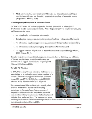Page 34
MOE sent two mobile units for a total of 32 weeks; and Ottawa International Airport
provided air traffic data and financially supported the purchase of a roadside monitor
(Airpointer®) (Ottawa, 2008).
Informing Policy Development & Public Education
For the City of Ottawa, the ultimate purpose for the maps generated is to inform policy
development in order to protect public health. While the pilot project was only for one year, City
staff hope to use the maps:
As a baseline for environmental assessments;
For education purposes (e.g. support promotion of walking, cycling and public transit);
To inform land use planning processes (e.g. community design, land use compatibility);
To inform transportation planning (e.g. Transportation Master Plan); and
To support corporate projects such as the Fleet Emissions Reduction Strategy (Ottawa,
2009; Ottawa, 2010).
The pilot project was of interest to other agencies because it allowed the testing and calibration
of the new satellite-based monitoring technology and
provides data to support research in the air quality field
(Ottawa, 2009; Ottawa, 2010).
Portable Air Monitors
In 2009, Ottawa City Council authorized staff to move to a
second phase in its project by approving the purchase of a
second Airpointers® equipped with modules to monitor
ozone, PM2.5, and NO2/NO/ NOx for a cost of $90,000
(Ottawa, 2010). (Photo provided by N. Urquizo)
The two monitors will be used to acquire street level air
pollution data to refine the sattlelite monitoring
technology. A European Space Agency sponsored
project will use these data, and incorporate health risk
assessment modelling, to demonstrate the health effects of
pollution from traffic corridors. The resulting tool would
translate pollution levels into real health impacts both in monetary terms and in terms of
morbidity and mortality (Ottawa, 2010).
 