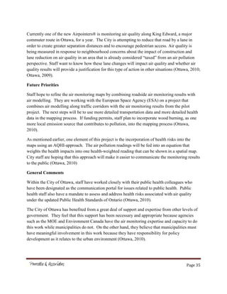 Page 35
Currently one of the new Airpointers® is monitoring air quality along King Edward, a major
commuter route in Ottawa, for a year. The City is attempting to reduce that road by a lane in
order to create greater separation distances and to encourage pedestrian access. Air quality is
being measured in response to neighbourhood concerns about the impact of construction and
lane reduction on air quality in an area that is already considered “taxed” from an air pollution
perspective. Staff want to know how these lane changes will impact air quality and whether air
quality results will provide a justification for this type of action in other situations (Ottawa, 2010;
Ottawa, 2009).
Future Priorities
Staff hope to refine the air monitoring maps by combining roadside air monitoring results with
air modelling. They are working with the European Space Agency (ESA) on a project that
combines air modelling along traffic corridors with the air monitoring results from the pilot
project. The next steps will be to use more detailed transportation data and more detailed health
data in the mapping process. If funding permits, staff plan to incorporate wood burning, as one
more local emission source that contributes to pollution, into the mapping process (Ottawa,
2010).
As mentioned earlier, one element of this project is the incorporation of health risks into the
maps using an AQHI-approach. The air pollution readings will be fed into an equation that
weights the health impacts into one health-weighted reading that can be shown in a spatial map.
City staff are hoping that this approach will make it easier to communicate the monitoring results
to the public (Ottawa, 2010)
General Comments
Within the City of Ottawa, staff have worked closely with their public health colleagues who
have been designated as the communication portal for issues related to public health. Public
health staff also have a mandate to assess and address health risks associated with air quality
under the updated Public Health Standards of Ontario (Ottawa, 2010).
The City of Ottawa has benefited from a great deal of support and expertise from other levels of
government. They feel that this support has been necessary and appropriate because agencies
such as the MOE and Environment Canada have the air monitoring expertise and capacity to do
this work while municipalities do not. On the other hand, they believe that municipalities must
have meaningful involvement in this work because they have responsibility for policy
development as it relates to the urban environment (Ottawa, 2010).
 