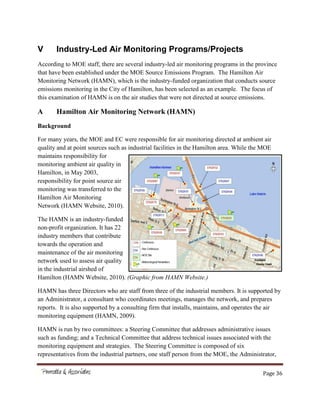 Page 36
V Industry-Led Air Monitoring Programs/Projects
According to MOE staff, there are several industry-led air monitoring programs in the province
that have been established under the MOE Source Emissions Program. The Hamilton Air
Monitoring Network (HAMN), which is the industry-funded organization that conducts source
emissions monitoring in the City of Hamilton, has been selected as an example. The focus of
this examination of HAMN is on the air studies that were not directed at source emissions.
A Hamilton Air Monitoring Network (HAMN)
Background
For many years, the MOE and EC were responsible for air monitoring directed at ambient air
quality and at point sources such as industrial facilities in the Hamilton area. While the MOE
maintains responsibility for
monitoring ambient air quality in
Hamilton, in May 2003,
responsibility for point source air
monitoring was transferred to the
Hamilton Air Monitoring
Network (HAMN Website, 2010).
The HAMN is an industry-funded
non-profit organization. It has 22
industry members that contribute
towards the operation and
maintenance of the air monitoring
network used to assess air quality
in the industrial airshed of
Hamilton (HAMN Website, 2010). (Graphic from HAMN Website.)
HAMN has three Directors who are staff from three of the industrial members. It is supported by
an Administrator, a consultant who coordinates meetings, manages the network, and prepares
reports. It is also supported by a consulting firm that installs, maintains, and operates the air
monitoring equipment (HAMN, 2009).
HAMN is run by two committees: a Steering Committee that addresses administrative issues
such as funding; and a Technical Committee that address technical issues associated with the
monitoring equipment and strategies. The Steering Committee is composed of six
representatives from the industrial partners, one staff person from the MOE, the Administrator,
 