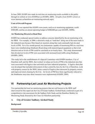 Page 38
In June 2009, HAMN also made its real-time air monitoring results available to the public
through its website at www.HAMNair.ca (HAMN, 2009). (Graphic from HAMN website at
www.hamnair.ca/hamilton-air-monitoring-network.aspx)
Costs of Overall Program
In 2008, it was reported that HAMN owns assets, such as air monitoring equipment, worth
$500,000, and has an annual operating budget of $400,000 per year (HAMN, 2009b).
Air Monitoring Directed at Road Dust
HAMN has conducted special studies to address concerns identified by the air monitoring or by
the MOE. For example, in 2004, it directed a study at “road dust” along one of the main roads in
the industrial area because filter-based air monitors along that road continually had elevated
levels of PM. For a five month period, two instruments capable of monitoring PM on a real-time
basis were installed along Strathearn Road along with meteorological equipment so that wind
direction and air levels of PM could be correlated on an hourly basis. This study demonstrated
that elevated air levels of PM were associated with increased truck traffic along Strathearn
(HAMN, 2009).
This study led to the establishment of a Special Committee with HAMN members, City of
Hamilton staff, and the MOE, that worked to reduce air levels of PM in the industrial area that
were associated with fugitive dust and track-out from industrial properties. A fugitive dust plan
was developed that included enforcement of dust control by-laws by the City of Hamilton, work
with property owners by the MOE, better control of fugitive dust emissions by property owners,
and improved street cleaning by the City. Air levels of PM have been significantly reduced in
the Strathearne area since these measures were implemented (HAMN, 2009).
VI Partnership-Led Local Air Monitoring Projects
Two partnership-led local air monitoring projects that are well known to the MOE staff
interviewed for this report are the City of Greater Sudbury Airshed Study conducted as part of a
comprehensive risk assessment for the Sudbury Soils Study and the Hamilton Mobile Air
Monitoring Study directed by the Clean Air Hamilton partnership.
A City of Greater Sudbury Airshed Study
Background
 