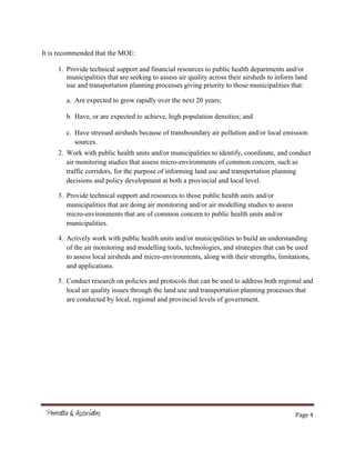 Page 4
It is recommended that the MOE:
1. Provide technical support and financial resources to public health departments and/or
municipalities that are seeking to assess air quality across their airsheds to inform land
use and transportation planning processes giving priority to those municipalities that:
a. Are expected to grow rapidly over the next 20 years;
b. Have, or are expected to achieve, high population densities; and
c. Have stressed airsheds because of transboundary air pollution and/or local emission
sources.
2. Work with public health units and/or municipalities to identify, coordinate, and conduct
air monitoring studies that assess micro-environments of common concern, such as
traffic corridors, for the purpose of informing land use and transportation planning
decisions and policy development at both a provincial and local level.
3. Provide technical support and resources to those public health units and/or
municipalities that are doing air monitoring and/or air modelling studies to assess
micro-environments that are of common concern to public health units and/or
municipalities.
4. Actively work with public health units and/or municipalities to build an understanding
of the air monitoring and modelling tools, technologies, and strategies that can be used
to assess local airsheds and micro-environments, along with their strengths, limitations,
and applications.
5. Conduct research on policies and protocols that can be used to address both regional and
local air quality issues through the land use and transportation planning processes that
are conducted by local, regional and provincial levels of government.
 