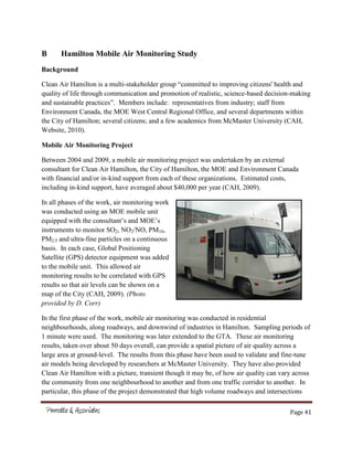 Page 41
B Hamilton Mobile Air Monitoring Study
Background
Clean Air Hamilton is a multi-stakeholder group “committed to improving citizens' health and
quality of life through communication and promotion of realistic, science-based decision-making
and sustainable practices”. Members include: representatives from industry; staff from
Environment Canada, the MOE West Central Regional Office, and several departments within
the City of Hamilton; several citizens; and a few academics from McMaster University (CAH,
Website, 2010).
Mobile Air Monitoring Project
Between 2004 and 2009, a mobile air monitoring project was undertaken by an external
consultant for Clean Air Hamilton, the City of Hamilton, the MOE and Environment Canada
with financial and/or in-kind support from each of these organizations. Estimated costs,
including in-kind support, have averaged about $40,000 per year (CAH, 2009).
In all phases of the work, air monitoring work
was conducted using an MOE mobile unit
equipped with the consultant’s and MOE’s
instruments to monitor SO2, NO2/NO, PM10,
PM2.5 and ultra-fine particles on a continuous
basis. In each case, Global Positioning
Satellite (GPS) detector equipment was added
to the mobile unit. This allowed air
monitoring results to be correlated with GPS
results so that air levels can be shown on a
map of the City (CAH, 2009). (Photo
provided by D. Corr)
In the first phase of the work, mobile air monitoring was conducted in residential
neighbourhoods, along roadways, and downwind of industries in Hamilton. Sampling periods of
1 minute were used. The monitoring was later extended to the GTA. These air monitoring
results, taken over about 50 days overall, can provide a spatial picture of air quality across a
large area at ground-level. The results from this phase have been used to validate and fine-tune
air models being developed by researchers at McMaster University. They have also provided
Clean Air Hamilton with a picture, transient though it may be, of how air quality can vary across
the community from one neighbourhood to another and from one traffic corridor to another. In
particular, this phase of the project demonstrated that high volume roadways and intersections
 