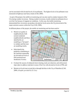 Page 42
can be associated with elevated levels of air pollutants. The highest levels of air pollutants were
measured on highways near heavy trucks (CAH, 2009).
As part of the project, the mobile air monitoring unit was also used to conduct transects of the
City during weather inversions. During weather inversions, locally emitted air pollutants hover
over the City because of stagnant air conditions. In this case, the mobile monitoring
demonstrated how inversions can produce elevated air levels across the City downwind of the
major emission sources within the City (CAH, 2008).
In different phases of the project, the mobile air monitoring unit has been used to:
Monitor air quality in
neighbourhoods, both
normal residential
neighbourhoods and those
identified by air
modelling as “hot spots”,
to validate and fine-tune
air modelling results;
Help identify the
properties contributing to
the road dust responsible
for elevated air levels of
PM monitored near
Strathearne Avenue;
Evaluate the success of enhanced street cleaning, track-out reduction, and enforcement
steps taken to address road dust in areas of the City with elevated air levels of PM; and
Monitor air levels near several drive-through facilities in the City of Hamilton (CAH,
2008). (Graphic provided by D. Corr)
###
#
#
##
#
#
##
#
# #
###########
##
#
#
#
#
##
###
##
#
#
#
#####
#
#
##
##
#
#
##
#
#
#
#
#
#
#######
#
###
#
#
#######
#
#
#
#
######
#
#
##
#
##
#######
##
#
#
#
#
##
#
#########
#
# #
#
#
#
##
#
#
######
#
#
##################################
#
#
#
#
#
#
#
##
##
#
##
#######
#
##
##
########
##
#
#
#
#
#
##########
#
##########
#
#
#
#
#
##
#
#
#
#
##############
#
#
#
#
##
#
#
#
#
## #
#
##
#
#
#
##
#
#
#
#
#
##
#
###
#
#
##
#
##
#
##
####
#
### #
#
#
No
December 8, 2005
1 0 1 2 Kilometers
Wind
NO ppb
Residential
Sample
 